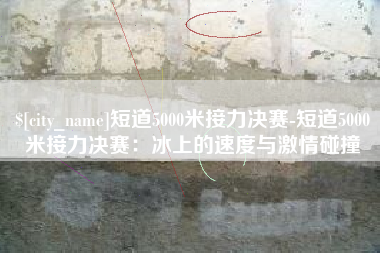 中山短道5000米接力决赛-短道5000米接力决赛：冰上的速度与激情碰撞