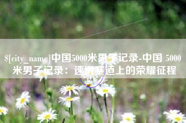 中山中国5000米男子记录-中国 5000 米男子记录：速滑赛道上的荣耀征程