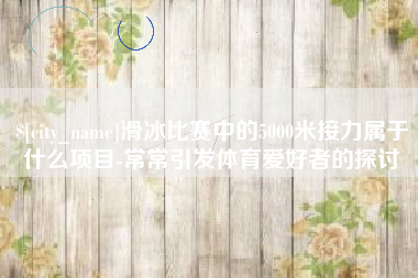 中山滑冰比赛中的5000米接力属于什么项目-常常引发体育爱好者的探讨